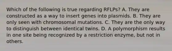 Which of the following is true regarding RFLPs? A. They are constructed as a way to insert genes into plasmids. B. They are only seen with chromosomal mutations. C. They are the only way to distinguish between identical twins. D. A polymorphism results in one site being recognized by a restriction enzyme, but not in others.