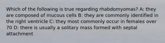 Which of the following is true regarding rhabdomyomas? A: they are composed of mucous cells B: they are commonly identified in the right ventricle C: they most commonly occur in females over 70 D: there is usually a solitary mass formed with septal attachment