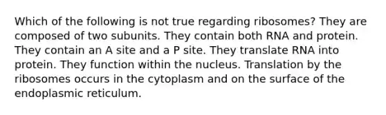 Which of the following is not true regarding ribosomes? They are composed of two subunits. They contain both RNA and protein. They contain an A site and a P site. They translate RNA into protein. They function within the nucleus. Translation by the ribosomes occurs in the cytoplasm and on the surface of the endoplasmic reticulum.