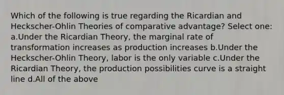 Which of the following is true regarding the Ricardian and Heckscher-Ohlin Theories of comparative advantage? Select one: a.Under the Ricardian Theory, the marginal rate of transformation increases as production increases b.Under the Heckscher-Ohlin Theory, labor is the only variable c.Under the Ricardian Theory, the production possibilities curve is a straight line d.All of the above