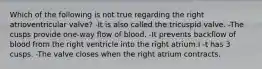 Which of the following is not true regarding the right atrioventricular valve? -It is also called the tricuspid valve. -The cusps provide one-way flow of blood. -It prevents backflow of blood from the right ventricle into the right atrium.I -t has 3 cusps. -The valve closes when the right atrium contracts.