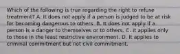 Which of the following is true regarding the right to refuse treatment? A. It does not apply if a person is judged to be at risk for becoming dangerous to others. B. It does not apply if a person is a danger to themselves or to others. C. It applies only to those in the least restrictive environment. D. It applies to criminal commitment but not civil commitment.