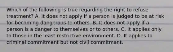 Which of the following is true regarding the right to refuse treatment? A. It does not apply if a person is judged to be at risk for becoming dangerous to others. B. It does not apply if a person is a danger to themselves or to others. C. It applies only to those in the least restrictive environment. D. It applies to criminal commitment but not civil commitment.