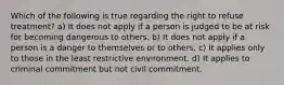 Which of the following is true regarding the right to refuse treatment? a) It does not apply if a person is judged to be at risk for becoming dangerous to others. b) It does not apply if a person is a danger to themselves or to others. c) It applies only to those in the least restrictive environment. d) It applies to criminal commitment but not civil commitment.