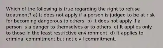 Which of the following is true regarding the right to refuse treatment? a) It does not apply if a person is judged to be at risk for becoming dangerous to others. b) It does not apply if a person is a danger to themselves or to others. c) It applies only to those in the least restrictive environment. d) It applies to criminal commitment but not civil commitment.