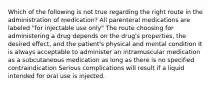 Which of the following is not true regarding the right route in the administration of medication? All parenteral medications are labeled "for injectable use only" The route choosing for administering a drug depends on the drug's properties, the desired effect, and the patient's physical and mental condition It is always acceptable to administer an intramuscular medication as a subcutaneous medication as long as there is no specified contraindication Serious complications will result if a liquid intended for oral use is injected.