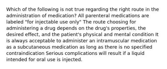 Which of the following is not true regarding the right route in the administration of medication? All parenteral medications are labeled "for injectable use only" The route choosing for administering a drug depends on the drug's properties, the desired effect, and the patient's physical and mental condition It is always acceptable to administer an intramuscular medication as a subcutaneous medication as long as there is no specified contraindication Serious complications will result if a liquid intended for oral use is injected.