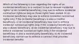 Which of the following is true regarding the rights of an incidental beneficiary to a contract to sue to recover incidental rights? a) An incidental beneficiary may sue to enforce incidental contractual rights so long as those rights have vested. b) An incidental beneficiary may sue to enforce incidental contractual rights only if the incidental beneficiary is also a creditor beneficiary. c) An incidental beneficiary may sue to enforce incidental contractual rights only if the incidental beneficiary is also a donee beneficiary. d) An incidental beneficiary may sue to enforce incidental contractual rights only if the incidental beneficiary is also a second-party beneficiary. e) An incidental beneficiary cannot sue to enforce a contract that provides incidental benefits.