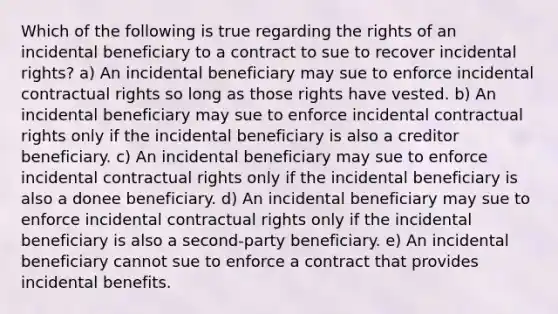 Which of the following is true regarding the rights of an incidental beneficiary to a contract to sue to recover incidental rights? a) An incidental beneficiary may sue to enforce incidental contractual rights so long as those rights have vested. b) An incidental beneficiary may sue to enforce incidental contractual rights only if the incidental beneficiary is also a creditor beneficiary. c) An incidental beneficiary may sue to enforce incidental contractual rights only if the incidental beneficiary is also a donee beneficiary. d) An incidental beneficiary may sue to enforce incidental contractual rights only if the incidental beneficiary is also a second-party beneficiary. e) An incidental beneficiary cannot sue to enforce a contract that provides incidental benefits.