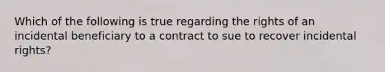 Which of the following is true regarding the rights of an incidental beneficiary to a contract to sue to recover incidental rights?