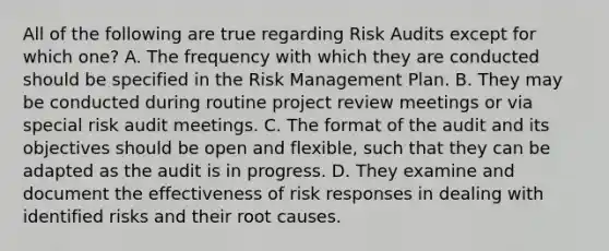 All of the following are true regarding Risk Audits except for which one? A. The frequency with which they are conducted should be specified in the Risk Management Plan. B. They may be conducted during routine project review meetings or via special risk audit meetings. C. The format of the audit and its objectives should be open and flexible, such that they can be adapted as the audit is in progress. D. They examine and document the effectiveness of risk responses in dealing with identified risks and their root causes.