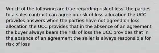 Which of the following are true regarding risk of loss: the parties to a sales contract can agree on risk of loss allocation the UCC provides answers when the parties have not agreed on loss allocation the UCC provides that in the absence of an agreement the buyer always bears the risk of loss the UCC provides that in the absence of an agreement the seller is always responsible for risk of loss