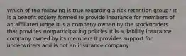 Which of the following is true regarding a risk retention group? It is a benefit society formed to provide insurance for members of an affiliated lodge It is a company owned by the stockholders that provides nonparticipating policies It is a liability insurance company owned by its members It provides support for underwriters and is not an insurance company