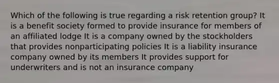 Which of the following is true regarding a risk retention group? It is a benefit society formed to provide insurance for members of an affiliated lodge It is a company owned by the stockholders that provides nonparticipating policies It is a liability insurance company owned by its members It provides support for underwriters and is not an insurance company