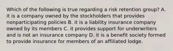 Which of the following is true regarding a risk retention group? A. it is a company owned by the stockholders that provides nonparticipating policies B. it is a liability insurance company owned by its members C. it provides support for underwriters and is not an insurance company D. it is a benefit society formed to provide insurance for members of an affiliated lodge.