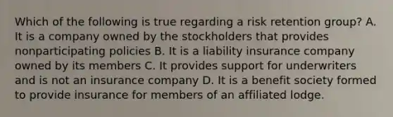 Which of the following is true regarding a risk retention group? A. It is a company owned by the stockholders that provides nonparticipating policies B. It is a liability insurance company owned by its members C. It provides support for underwriters and is not an insurance company D. It is a benefit society formed to provide insurance for members of an affiliated lodge.