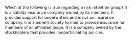 Which of the following is true regarding a risk retention group? It is a liability insurance company owned by its members. It provides support for underwriters and is not an insurance company. It is a benefit society formed to provide insurance for members of an affiliated lodge. It is a company owned by the stockholders that provides nonparticipating policies.