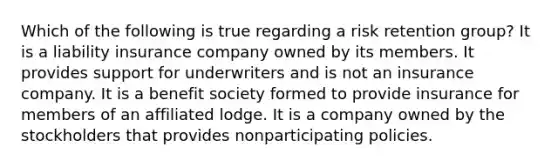 Which of the following is true regarding a risk retention group? It is a liability insurance company owned by its members. It provides support for underwriters and is not an insurance company. It is a benefit society formed to provide insurance for members of an affiliated lodge. It is a company owned by the stockholders that provides nonparticipating policies.