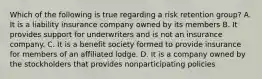 Which of the following is true regarding a risk retention group? A. It is a liability insurance company owned by its members B. It provides support for underwriters and is not an insurance company. C. It is a benefit society formed to provide insurance for members of an affiliated lodge. D. It is a company owned by the stockholders that provides nonparticipating policies