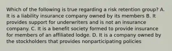 Which of the following is true regarding a risk retention group? A. It is a liability insurance company owned by its members B. It provides support for underwriters and is not an insurance company. C. It is a benefit society formed to provide insurance for members of an affiliated lodge. D. It is a company owned by the stockholders that provides nonparticipating policies