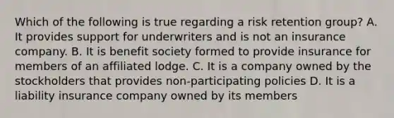 Which of the following is true regarding a risk retention group? A. It provides support for underwriters and is not an insurance company. B. It is benefit society formed to provide insurance for members of an affiliated lodge. C. It is a company owned by the stockholders that provides non-participating policies D. It is a liability insurance company owned by its members