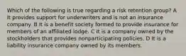 Which of the following is true regarding a risk retention group? A It provides support for underwriters and is not an insurance company. B It is a benefit society formed to provide insurance for members of an affiliated lodge. C It is a company owned by the stockholders that provides nonparticipating policies. D It is a liability insurance company owned by its members.