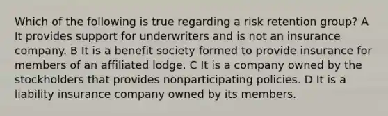 Which of the following is true regarding a risk retention group? A It provides support for underwriters and is not an insurance company. B It is a benefit society formed to provide insurance for members of an affiliated lodge. C It is a company owned by the stockholders that provides nonparticipating policies. D It is a liability insurance company owned by its members.