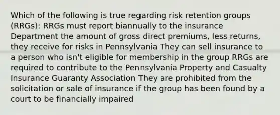 Which of the following is true regarding risk retention groups (RRGs): RRGs must report biannually to the insurance Department the amount of gross direct premiums, less returns, they receive for risks in Pennsylvania They can sell insurance to a person who isn't eligible for membership in the group RRGs are required to contribute to the Pennsylvania Property and Casualty Insurance Guaranty Association They are prohibited from the solicitation or sale of insurance if the group has been found by a court to be financially impaired