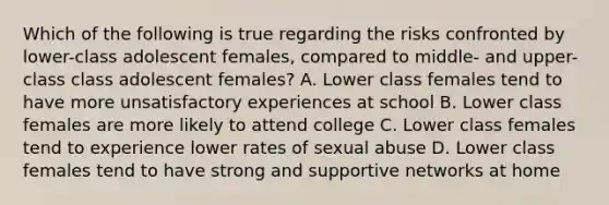 Which of the following is true regarding the risks confronted by lower-class adolescent females, compared to middle- and upper-class class adolescent females? A. Lower class females tend to have more unsatisfactory experiences at school B. Lower class females are more likely to attend college C. Lower class females tend to experience lower rates of sexual abuse D. Lower class females tend to have strong and supportive networks at home