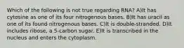 Which of the following is not true regarding RNA? A)It has cytosine as one of its four nitrogenous bases. B)It has uracil as one of its found nitrogenous bases. C)It is double-stranded. D)It includes ribose, a 5-carbon sugar. E)It is transcribed in the nucleus and enters the cytoplasm.