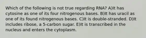 Which of the following is not true regarding RNA? A)It has cytosine as one of its four nitrogenous bases. B)It has uracil as one of its found nitrogenous bases. C)It is double-stranded. D)It includes ribose, a 5-carbon sugar. E)It is transcribed in the nucleus and enters the cytoplasm.