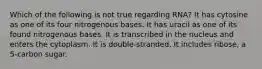 Which of the following is not true regarding RNA? It has cytosine as one of its four nitrogenous bases. It has uracil as one of its found nitrogenous bases. It is transcribed in the nucleus and enters the cytoplasm. It is double-stranded. It includes ribose, a 5-carbon sugar.