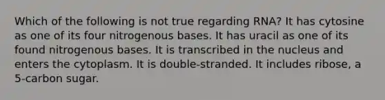 Which of the following is not true regarding RNA? It has cytosine as one of its four nitrogenous bases. It has uracil as one of its found nitrogenous bases. It is transcribed in the nucleus and enters the cytoplasm. It is double-stranded. It includes ribose, a 5-carbon sugar.