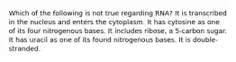 Which of the following is not true regarding RNA? It is transcribed in the nucleus and enters the cytoplasm. It has cytosine as one of its four nitrogenous bases. It includes ribose, a 5-carbon sugar. It has uracil as one of its found nitrogenous bases. It is double-stranded.