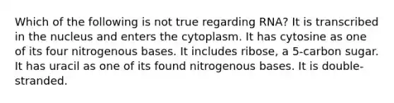 Which of the following is not true regarding RNA? It is transcribed in the nucleus and enters the cytoplasm. It has cytosine as one of its four nitrogenous bases. It includes ribose, a 5-carbon sugar. It has uracil as one of its found nitrogenous bases. It is double-stranded.