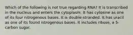 Which of the following is not true regarding RNA? It is transcribed in the nucleus and enters the cytoplasm. It has cytosine as one of its four nitrogenous bases. It is double-stranded. It has uracil as one of its found nitrogenous bases. It includes ribose, a 5-carbon sugar.