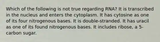 Which of the following is not true regarding RNA? It is transcribed in the nucleus and enters the cytoplasm. It has cytosine as one of its four nitrogenous bases. It is double-stranded. It has uracil as one of its found nitrogenous bases. It includes ribose, a 5-carbon sugar.