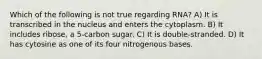 Which of the following is not true regarding RNA? A) It is transcribed in the nucleus and enters the cytoplasm. B) It includes ribose, a 5-carbon sugar. C) It is double-stranded. D) It has cytosine as one of its four nitrogenous bases.