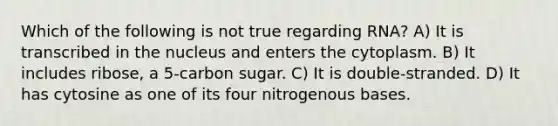 Which of the following is not true regarding RNA? A) It is transcribed in the nucleus and enters the cytoplasm. B) It includes ribose, a 5-carbon sugar. C) It is double-stranded. D) It has cytosine as one of its four nitrogenous bases.