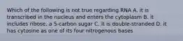 Which of the following is not true regarding RNA A. it is transcribed in the nucleus and enters the cytoplasm B. it includes ribose, a 5-carbon sugar C. it is double-stranded D. it has cytosine as one of its four nitrogenous bases