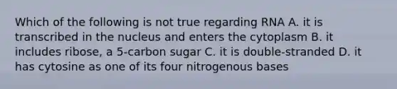 Which of the following is not true regarding RNA A. it is transcribed in the nucleus and enters the cytoplasm B. it includes ribose, a 5-carbon sugar C. it is double-stranded D. it has cytosine as one of its four nitrogenous bases