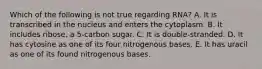 Which of the following is not true regarding RNA? A. It is transcribed in the nucleus and enters the cytoplasm. B. It includes ribose, a 5-carbon sugar. C. It is double-stranded. D. It has cytosine as one of its four nitrogenous bases. E. It has uracil as one of its found nitrogenous bases.