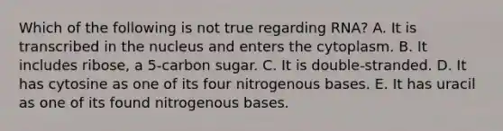 Which of the following is not true regarding RNA? A. It is transcribed in the nucleus and enters the cytoplasm. B. It includes ribose, a 5-carbon sugar. C. It is double-stranded. D. It has cytosine as one of its four nitrogenous bases. E. It has uracil as one of its found nitrogenous bases.