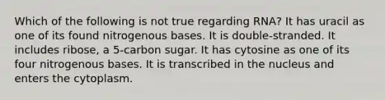 Which of the following is not true regarding RNA? It has uracil as one of its found nitrogenous bases. It is double-stranded. It includes ribose, a 5-carbon sugar. It has cytosine as one of its four nitrogenous bases. It is transcribed in the nucleus and enters the cytoplasm.