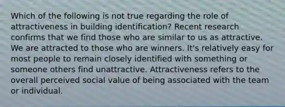 Which of the following is not true regarding the role of attractiveness in building identification? Recent research confirms that we find those who are similar to us as attractive. We are attracted to those who are winners. It's relatively easy for most people to remain closely identified with something or someone others find unattractive. Attractiveness refers to the overall perceived social value of being associated with the team or individual.