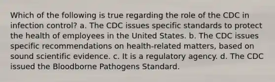 Which of the following is true regarding the role of the CDC in infection control? a. The CDC issues specific standards to protect the health of employees in the United States. b. The CDC issues specific recommendations on health-related matters, based on sound scientific evidence. c. It is a regulatory agency. d. The CDC issued the Bloodborne Pathogens Standard.