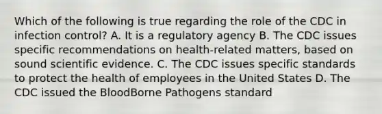 Which of the following is true regarding the role of the CDC in infection control? A. It is a regulatory agency B. The CDC issues specific recommendations on health-related matters, based on sound scientific evidence. C. The CDC issues specific standards to protect the health of employees in the United States D. The CDC issued the BloodBorne Pathogens standard