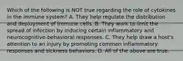 Which of the following is NOT true regarding the role of cytokines in the immune system? A. They help regulate the distribution and deployment of immune cells. B. They work to limit the spread of infection by inducing certain inflammatory and neurocognitive-behavioral responses. C. They help draw a host's attention to an injury by promoting common inflammatory responses and sickness behaviors. D. All of the above are true.