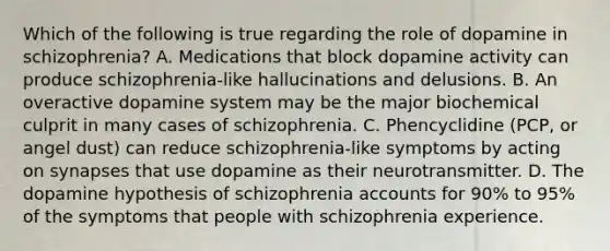 Which of the following is true regarding the role of dopamine in schizophrenia? A. Medications that block dopamine activity can produce schizophrenia-like hallucinations and delusions. B. An overactive dopamine system may be the major biochemical culprit in many cases of schizophrenia. C. Phencyclidine (PCP, or angel dust) can reduce schizophrenia-like symptoms by acting on synapses that use dopamine as their neurotransmitter. D. The dopamine hypothesis of schizophrenia accounts for 90% to 95% of the symptoms that people with schizophrenia experience.