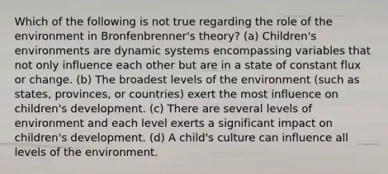 Which of the following is not true regarding the role of the environment in Bronfenbrenner's theory? (a) Children's environments are dynamic systems encompassing variables that not only influence each other but are in a state of constant flux or change. (b) The broadest levels of the environment (such as states, provinces, or countries) exert the most influence on children's development. (c) There are several levels of environment and each level exerts a significant impact on children's development. (d) A child's culture can influence all levels of the environment.